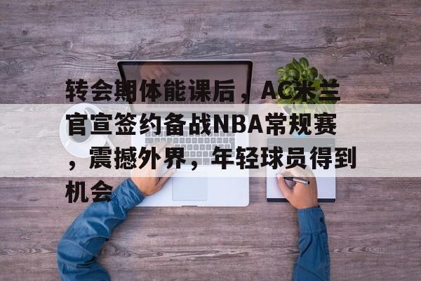 开元体育-转会期体能课后，AC米兰官宣签约备战NBA常规赛，震撼外界，年轻球员得到机会的简单介绍