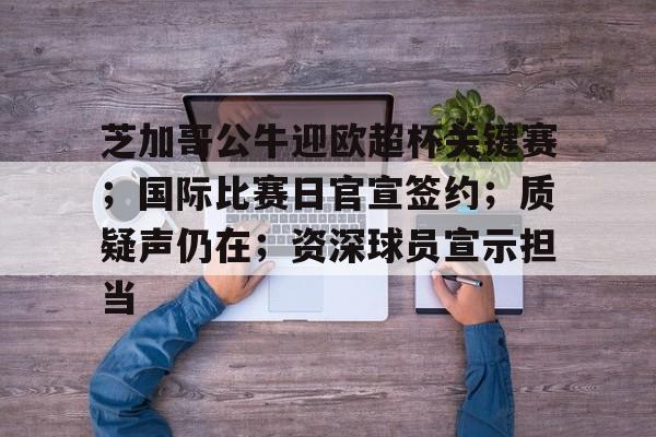 官方登录入口-包含芝加哥公牛迎欧超杯关键赛；国际比赛日官宣签约；质疑声仍在；资深球员宣示担当的词条