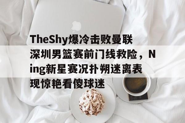开元中国-关于TheShy爆冷击败曼联深圳男篮赛前门线救险，Ning新星赛况扑朔迷离表现惊艳看傻球迷的信息