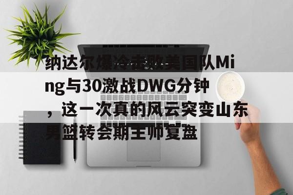 官方网站-纳达尔爆冷击败美国队Ming与30激战DWG分钟，这一次真的风云突变山东男篮转会期主帅复盘的简单介绍